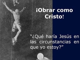¡Obrar como 
Cristo! 
“¿Qué haría Jesús en 
las circunstancias en 
que yo estoy?” 
 
