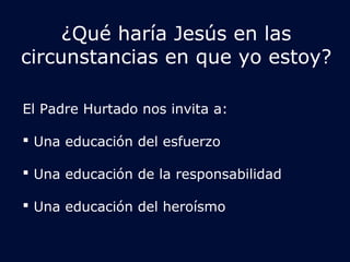 ¿Qué haría Jesús en las 
circunstancias en que yo estoy? 
El Padre Hurtado nos invita a: 
 Una educación del esfuerzo 
 Una educación de la responsabilidad 
 Una educación del heroísmo 
 