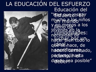 LA EDUCACIÓN DEL ESFUERZO 
Educación del 
Esfuerzo: En 
un mundo 
lleno de 
comodidades: 
luchar por un 
ideal, 
sacrificarse, 
¡cumplir el 
deber! 
“Hay que insistir 
mucho a los niños 
y no menos a los 
jóvenes en la 
necesidad de 
hacer bien todo lo 
que se hace, de 
hacerlo terminado, 
perfecto, hasta 
donde sea posible” 
 