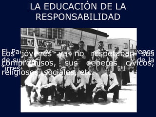 LA EDUCACIÓN DE LA 
RESPONSABILIDAD 
El Padre Hurtado sentía que a los jóvenes 
de su época los aquejaba el gran mal de la 
“irresponsabilidad” 
Los jóvenes ya no respetaban sus 
compromisos, sus deberes cívicos, 
religiosos, sociales, etc. 
 
