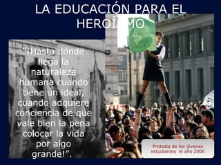LA EDUCACIÓN PARA EL 
Jóvenes durante el desfile de 
antorchas el día de Cristo 
Rey, con las banderas de la 
Jóvenes durante el desfile de 
antorchas Protesta de el los día jóvenes 
de Cristo 
Rey, estudiantes con las banderas el año 2006 
de la 
Acción Católica en 1943 
Acción Católica en 1943 
“¡Hasta dónde 
llega la 
naturaleza 
humana cuando 
tiene un ideal, 
cuando adquiere 
conciencia de que 
vale bien la pena 
colocar la vida 
por algo 
grande!”. 
Protesta de los jóvenes 
estudiantes el año 2006 
HEROÍSMO 
 