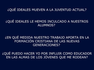 ¿QUÉ IDEALES MUEVEN A LA JUVENTUD ACTUAL? 
¿QUÉ IDEALES LE HEMOS INCULCADO A NUESTROS 
ALUMNOS? 
¿EN QUÉ MEDIDA NUESTRO TRABAJO APORTA EN LA 
FORMACIÓN CRISTIANA DE LAS NUEVAS 
GENERACIONES? 
¿QUÉ PUEDO HACER YO POR INFLUIR COMO EDUCADOR 
EN LAS ALMAS DE LOS JÓVENES QUE ME RODEAN? 
 