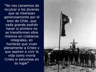 “No nos cansemos de 
inculcar a los jóvenes 
que se interesan 
generosamente por el 
bien de Chile…que 
nada grande podrán 
hacer si primero no 
se transforman ellos 
mismos en cristianos 
integrales, en 
hombres que vivan 
plenamente a Cristo y 
que aspiren a vivir la 
vida como viviría 
Cristo si estuviese en 
su lugar” 

