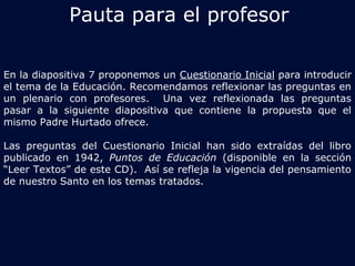 Pauta para el profesor 
En la diapositiva 7 proponemos un Cuestionario Inicial para introducir 
el tema de la Educación. Recomendamos reflexionar las preguntas en 
un plenario con profesores. Una vez reflexionada las preguntas 
pasar a la siguiente diapositiva que contiene la propuesta que el 
mismo Padre Hurtado ofrece. 
Las preguntas del Cuestionario Inicial han sido extraídas del libro 
publicado en 1942, Puntos de Educación (disponible en la sección 
“Leer Textos” de este CD). Así se refleja la vigencia del pensamiento 
de nuestro Santo en los temas tratados. 
 
