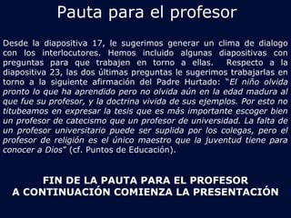 Pauta para el profesor 
Desde la diapositiva 17, le sugerimos generar un clima de dialogo 
con los interlocutores. Hemos incluido algunas diapositivas con 
preguntas para que trabajen en torno a ellas. Respecto a la 
diapositiva 23, las dos últimas preguntas le sugerimos trabajarlas en 
torno a la siguiente afirmación del Padre Hurtado: “El niño olvida 
pronto lo que ha aprendido pero no olvida aún en la edad madura al 
que fue su profesor, y la doctrina vivida de sus ejemplos. Por esto no 
titubeamos en expresar la tesis que es más importante escoger bien 
un profesor de catecismo que un profesor de universidad. La falta de 
un profesor universitario puede ser suplida por los colegas, pero el 
profesor de religión es el único maestro que la juventud tiene para 
conocer a Dios” (cf. Puntos de Educación). 
FIN DE LA PAUTA PARA EL PROFESOR 
A CONTINUACIÓN COMIENZA LA PRESENTACIÓN 
 