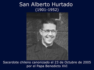 San Alberto Hurtado 
(1901-1952) 
Sacerdote chileno canonizado el 23 de Octubre de 2005 
por el Papa Benedicto XVI 
 