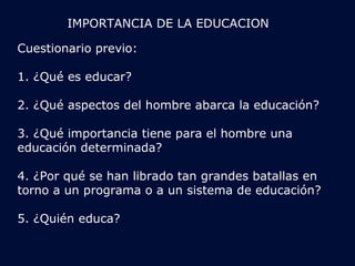 IMPORTANCIA DE LA EDUCACION 
Cuestionario previo: 
1. ¿Qué es educar? 
2. ¿Qué aspectos del hombre abarca la educación? 
3. ¿Qué importancia tiene para el hombre una 
educación determinada? 
4. ¿Por qué se han librado tan grandes batallas en 
torno a un programa o a un sistema de educación? 
5. ¿Quién educa? 
 