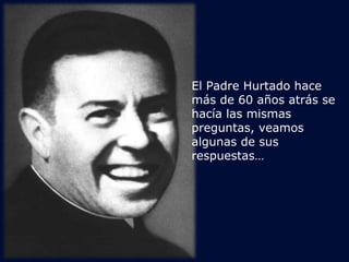 El Padre Hurtado hace 
más de 60 años atrás se 
hacía las mismas 
preguntas, veamos 
algunas de sus 
respuestas… 
 
