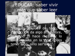 EDUCAR: saber vivir 
más que saber leer 
“Porque después de todo la 
instrucción da algo al hombre, 
pero no lo hace mejor y lo 
que importa en la vida no es 
tener algo, sino ser algo” 
 