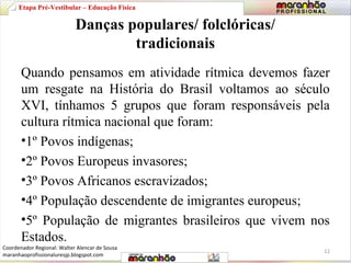 Etapa Pré-Vestibular – Educação Física 
Danças populares/ folclóricas/ 
tradicionais 
Quando pensamos em atividade rítmica devemos fazer 
um resgate na História do Brasil voltamos ao século 
XVI, tínhamos 5 grupos que foram responsáveis pela 
cultura rítmica nacional que foram: 
•1º Povos indígenas; 
•2º Povos Europeus invasores; 
•3º Povos Africanos escravizados; 
•4º População descendente de imigrantes europeus; 
•5º População de migrantes brasileiros que vivem nos 
Estados. 
12 
Coordenador Regional: Walter Alencar de Sousa 
maranhaoprofissionaluresjp.blogspot.com 
 