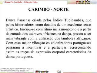 Etapa Pré-Vestibular – Educação Física 
CARIMBÓ - NORTE 
Dança Paraense criada pelos Índios Tupinambás, que 
pelos historiadores eram dotados de um excelente senso 
artístico. Iniciou-se com ritmo mais monótono e a partir 
da entrada dos escravos africanos na dança, passou a ser 
mais vibrante com a utilização dos tambores africanos. 
Com essa maior vibração os colonizadores portugueses 
passaram a incentivar e a participar, acrescentando 
assim as traços da expressão corporal característica da 
dança portuguesa. 
14 
Coordenador Regional: Walter Alencar de Sousa 
maranhaoprofissionaluresjp.blogspot.com 
 