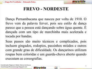 Etapa Pré-Vestibular – Educação Física 
FREVO - NORDESTE 
Dança Pernambucana que nasceu por volta de 1910. O 
frevo vem da palavra ferver, pois seu estilo de dança 
parece que a pessoa está dançando sobre água quente. É 
dançada com um tipo de marchinha mais acelerada e 
tocada por bandas. 
Seus passos são muito técnicos e complicados, pois 
incluem gingados, rodopios, passinhos miúdos e outros 
com grande grau de dificuldade. Os dançarinos utilizam 
roupas bem coloridas e um guarda-chuva aberto quando 
executam as coreografias. 
15 
Coordenador Regional: Walter Alencar de Sousa 
maranhaoprofissionaluresjp.blogspot.com 
 