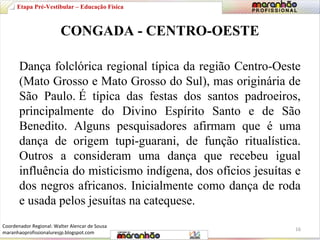 Etapa Pré-Vestibular – Educação Física 
CONGADA - CENTRO-OESTE 
Dança folclórica regional típica da região Centro-Oeste 
(Mato Grosso e Mato Grosso do Sul), mas originária de 
São Paulo. É típica das festas dos santos padroeiros, 
principalmente do Divino Espírito Santo e de São 
Benedito. Alguns pesquisadores afirmam que é uma 
dança de origem tupi-guarani, de função ritualística. 
Outros a consideram uma dança que recebeu igual 
influência do misticismo indígena, dos ofícios jesuítas e 
dos negros africanos. Inicialmente como dança de roda 
e usada pelos jesuítas na catequese. 
16 
Coordenador Regional: Walter Alencar de Sousa 
maranhaoprofissionaluresjp.blogspot.com 
 