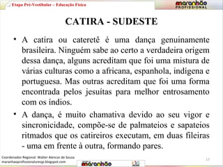 Etapa Pré-Vestibular – Educação Física 
CATIRA - SUDESTE 
• A catira ou cateretê é uma dança genuinamente 
brasileira. Ninguém sabe ao certo a verdadeira origem 
dessa dança, alguns acreditam que foi uma mistura de 
várias culturas como a africana, espanhola, indígena e 
portuguesa. Mas outras acreditam que foi uma forma 
encontrada pelos jesuítas para melhor entrosamento 
com os índios. 
• A dança, é muito chamativa devido ao seu vigor e 
sincronicidade, compõe-se de palmateios e sapateios 
ritmados que os catireiros executam, em duas fileiras 
- uma em frente à outra, formando pares. 
17 
Coordenador Regional: Walter Alencar de Sousa 
maranhaoprofissionaluresjp.blogspot.com 
 
