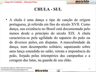 Etapa Pré-Vestibular – Educação Física 
CHULA - SUL 
• A chula é uma dança e tipo de canção de origem 
portuguesa, já referida em fins do século XVII. Como 
dança, sua existência no Brasil está documentada pelo 
menos desde o princípio do século XIX. A chula 
caracteriza-se pela agilidade do sapateio do peão ou 
de diversos peões, em disputas. A masculinidade da 
dança, num desempenho solitário, sapateando sobre 
uma lança estendida no salão, retrata a imponência do 
peão, forjada pelas intempéries das campanhas e a 
coragem das lutas, na guarda de seu chão. 
18 
Coordenador Regional: Walter Alencar de Sousa 
maranhaoprofissionaluresjp.blogspot.com 
 