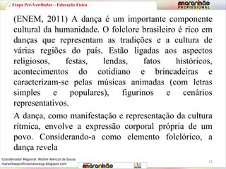 Etapa Pré-Vestibular – Educação Física 
(ENEM, 2011) A dança é um importante componente 
cultural da humanidade. O folclore brasileiro é rico em 
danças que representam as tradições e a cultura de 
várias regiões do país. Estão ligadas aos aspectos 
religiosos, festas, lendas, fatos históricos, 
acontecimentos do cotidiano e brincadeiras e 
caracterizam-se pelas músicas animadas (com letras 
simples e populares), figurinos e cenários 
representativos. 
A dança, como manifestação e representação da cultura 
rítmica, envolve a expressão corporal própria de um 
povo. Considerando-a como elemento folclórico, a 
dança revela 
21 
Coordenador Regional: Walter Alencar de Sousa 
maranhaoprofissionaluresjp.blogspot.com 
 