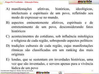 Etapa Pré-Vestibular – Educação Física 
A) manifestações afetivas, históricas, ideológicas, 
intelectuais e espirituais de um povo, refletindo seu 
modo de expressar-se no mundo. 
B) aspectos eminentemente afetivos, espirituais e de 
entretenimento de um povo, desconsiderando fatos 
históricos 
C) acontecimentos do cotidiano, sob influência mitológica 
e religiosa de cada região, sobrepondo aspectos políticos 
D) tradições culturais de cada região, cujas manifestações 
rítmicas são classificadas em um ranking das mais 
originais 
E) lendas, que se sustentam em inverdades históricas, uma 
vez que são inventadas, e servem apenas para a vivência 
lúdica de um povo 
Coordenador Regional: Walter Alencar de Sousa 22 
maranhaoprofissionaluresjp.blogspot.com 
 