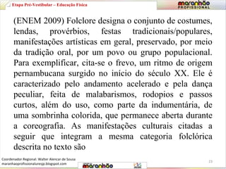 Etapa Pré-Vestibular – Educação Física 
(ENEM 2009) Folclore designa o conjunto de costumes, 
lendas, provérbios, festas tradicionais/populares, 
manifestações artísticas em geral, preservado, por meio 
da tradição oral, por um povo ou grupo populacional. 
Para exemplificar, cita-se o frevo, um ritmo de origem 
pernambucana surgido no início do século XX. Ele é 
caracterizado pelo andamento acelerado e pela dança 
peculiar, feita de malabarismos, rodopios e passos 
curtos, além do uso, como parte da indumentária, de 
uma sombrinha colorida, que permanece aberta durante 
a coreografia. As manifestações culturais citadas a 
seguir que integram a mesma categoria folclórica 
descrita no texto são 
23 
Coordenador Regional: Walter Alencar de Sousa 
maranhaoprofissionaluresjp.blogspot.com 
 