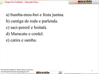 Etapa Pré-Vestibular – Educação Física 
a) bumba-meu-boi e festa junina. 
b) cantiga de roda e parlenda. 
c) saci-pererê e boitatá. 
d) Maracatu e cordel. 
e) catira e samba. 
24 
Coordenador Regional: Walter Alencar de Sousa 
maranhaoprofissionaluresjp.blogspot.com 
