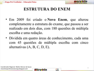 Etapa Pré-Vestibular – Educação Física 
ESTRUTURA DO ENEM 
• Em 2009 foi criado o Novo Enem, que alterou 
completamente a estrutura do exame, que passou a ser 
realizado em dois dias, com 180 questões de múltipla 
escolha e uma redação. 
• Dividida em quatro áreas de conhecimento, cada uma 
com 45 questões de múltipla escolha com cinco 
alternativas (A, B, C, D, E). 
3 
Coordenador Regional: Walter Alencar de Sousa 
maranhaoprofissionaluresjp.blogspot.com 
 