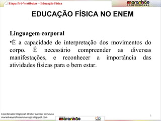 Etapa Pré-Vestibular – Educação Física 
EDUCAÇÃO FÍSICA NO ENEM 
Linguagem corporal 
•É a capacidade de interpretação dos movimentos do 
corpo. É necessário compreender as diversas 
manifestações, e reconhecer a importância das 
atividades físicas para o bem estar. 
5 
Coordenador Regional: Walter Alencar de Sousa 
maranhaoprofissionaluresjp.blogspot.com 
 