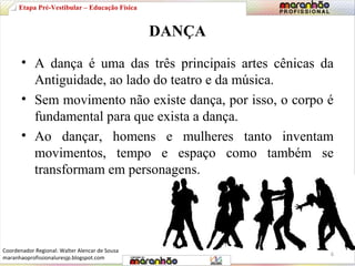 DANÇA 
Etapa Pré-Vestibular – Educação Física 
• A dança é uma das três principais artes cênicas da 
Antiguidade, ao lado do teatro e da música. 
• Sem movimento não existe dança, por isso, o corpo é 
fundamental para que exista a dança. 
• Ao dançar, homens e mulheres tanto inventam 
movimentos, tempo e espaço como também se 
transformam em personagens. 
6 
Coordenador Regional: Walter Alencar de Sousa 
maranhaoprofissionaluresjp.blogspot.com 
 