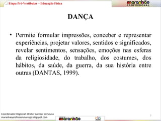 DANÇA 
Etapa Pré-Vestibular – Educação Física 
• Permite formular impressões, conceber e representar 
experiências, projetar valores, sentidos e significados, 
revelar sentimentos, sensações, emoções nas esferas 
da religiosidade, do trabalho, dos costumes, dos 
hábitos, da saúde, da guerra, da sua história entre 
outras (DANTAS, 1999). 
7 
Coordenador Regional: Walter Alencar de Sousa 
maranhaoprofissionaluresjp.blogspot.com 
 