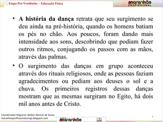 Etapa Pré-Vestibular – Educação Física 
• A história da dança retrata que seu surgimento se 
deu ainda na pré-história, quando os homens batiam 
os pés no chão. Aos poucos, foram dando mais 
intensidade aos sons, descobrindo que podiam fazer 
outros ritmos, conjugando os passos com as mãos, 
através das palmas. 
• O surgimento das danças em grupo aconteceu 
através dos rituais religiosos, onde as pessoas faziam 
agradecimentos ou pediam aos deuses o sol e a 
chuva. Os primeiros registros dessas danças 
mostram que as mesmas surgiram no Egito, há dois 
mil anos antes de Cristo. 
8 
Coordenador Regional: Walter Alencar de Sousa 
maranhaoprofissionaluresjp.blogspot.com 
 
