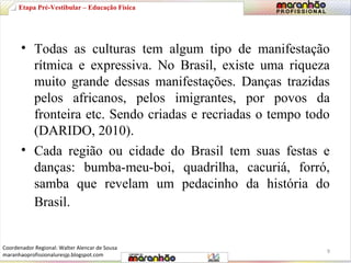 Etapa Pré-Vestibular – Educação Física 
• Todas as culturas tem algum tipo de manifestação 
rítmica e expressiva. No Brasil, existe uma riqueza 
muito grande dessas manifestações. Danças trazidas 
pelos africanos, pelos imigrantes, por povos da 
fronteira etc. Sendo criadas e recriadas o tempo todo 
(DARIDO, 2010). 
• Cada região ou cidade do Brasil tem suas festas e 
danças: bumba-meu-boi, quadrilha, cacuriá, forró, 
samba que revelam um pedacinho da história do 
Brasil. 
9 
Coordenador Regional: Walter Alencar de Sousa 
maranhaoprofissionaluresjp.blogspot.com 
 