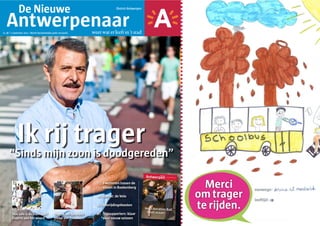 De Nieuwe                                                                District Antwerpen



                     Antwerpenaar
        nr. 48 | 1 september 2011 | Wordt tweewekelijks gratis verspreid.        weet wat er leeft in ’t stad




                        Ik rij trager
                     “Sinds mijn zoon is doodgereden”

                                                                                   7|     Zwemmen tussen de
                                                                                          vissen in Boekenberg

                                                                                   20 |   Getest: de Velo

                                                                                   25 |   Bevrijdingsfeesten
Foto: Dries Luyten




                     Hoe safe is de Seefhoek?             Ontdek het favoriete     38 |   Topsupporters: klaar
                     Experts aan het woord                plekje van Tinneke              voor nieuw seizoen
 