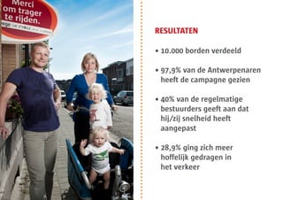 RESULTATEN

• 10.000 borden verdeeld

• 97,9% van de Antwerpenaren
  heeft de campagne gezien

• 40% van de regelmatige
  bestuurders geeft aan dat
  hij/zij snelheid heeft
  aangepast

• 28,9% ging zich meer
  hoffelijk gedragen in
  het verkeer
 