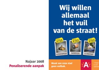 Wij willen
                           allemaal
                            het vuil
                         van de straat!
                                    TOT              TOT               TOT


                             €250             €250              €250
                            BOETE            BOETE             BOETE




                                          ZWERFVUIL
                            HONDENPOEP                     SLUIKSTORT



          Najaar 2008   Maak van onze stad
Penaliserende aanpak    geen vuilbak.
 