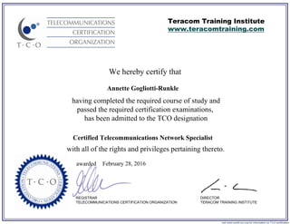 We hereby certify that
REGISTRAR
TELECOMMUNICATIONS CERTIFICATION ORGANIZATION
visit www.certify-tco.org for information on TCO certification
Teracom Training Institute
www.teracomtraining.com
DIRECTOR
TERACOM TRAINING INSTITUTE
awarded
having completed the required course of study and
passed the required certification examinations,
has been admitted to the TCO designation
with all of the rights and privileges pertaining thereto.
Annette Gogliotti-Runkle
Certified Telecommunications Network Specialist
February 28, 2016
 