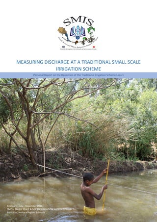 Page | 1
Personal Report on the Operation of the Traditional Irrigation Scheme Leza 1
February – July - November 2016
SMIS – SMALL SCALE & MICRO IRRIGATION SUPPORT PROJECT
Bahir Dar, Amhara Region, Ethiopia
MEASURING DISCHARGE AT A TRADITIONAL SMALL SCALE
IRRIGATION SCHEME
 