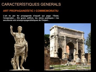 CARACTERÍSTIQUES GENERALS
ART PROPAGANDÍSTIC I COMMEMORATIU
L’art és per fer propaganda d’aquell qui paga: l’Estat,
l’emperador.... Els grans edificis, les obres públiques i les
escultures són einespropagandístiques de l’Imperi .
 