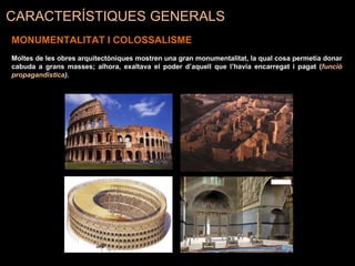 MONUMENTALITAT I COLOSSALISME
Moltes de les obres arquitectòniques mostren una gran monumentalitat, la qual cosa permetia donar
cabuda a grans masses; alhora, exaltava el poder d’aquell que l’havia encarregat i pagat (funció
propagandística).
CARACTERÍSTIQUES GENERALS
 