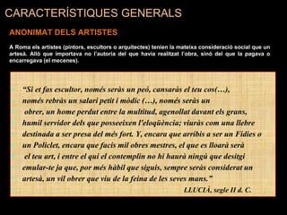 • “Si et fas escultor, només seràs un peó, cansaràs el teu cos(…),
• només rebràs un salari petit i mòdic (…), només seràs un
• obrer, un home perdut entre la multitud, agenollat davant els grans,
• humil servidor dels que posseeixen l'eloqüència; viuràs com una llebre
• destinada a ser presa del més fort. Y, encara que arribis a ser un Fídies o
• un Policlet, encara que facis mil obres mestres, el que es lloarà serà
• el teu art, i entre el qui el contemplin no hi haurà ningú que desitgi
• emular-te ja que, por més hàbil que siguis, sempre seràs considerat un
• artesà, un vil obrer que viu de la feina de les seves mans.”
• LLUCIÀ, segle II d. C.
CARACTERÍSTIQUES GENERALS
ANONIMAT DELS ARTISTES
A Roma els artistes (pintors, escultors o arquitectes) tenien la mateixa consideració social que un
artesà. Allò que importava no l’autoria del que havia realitzat l’obra, sinó del que la pagava o
encarregava (el mecenes).
 