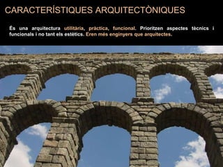CARACTERÍSTIQUES ARQUITECTÒNIQUES
És una arquitectura utilitària, pràctica, funcional. Prioritzen aspectes tècnics i
funcionals i no tant els estètics. Eren més enginyers que arquitectes.
 