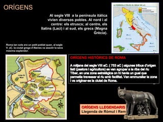 Al segle VIII a la península itàlica
vivien diversos pobles. Al nord i al
centre: els etruscs; al centre, els
llatins (Laci) i al sud, els grecs (Magna
Grècia).
ORÍGENS LLEGENDARIS
Llegenda de Ròmul i Rem
ORÍGENS HISTÒRICS DE ROMA
ORÍGENS
Roma tan sols era un petit poblat quan, al segle
V. aC. la ciutat grega d’Atenes va assolir la seva
màxima esplendor.
 