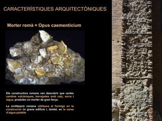 Morter romà = Opus caementicium
CARACTERÍSTIQUES ARQUITECTÒNIQUES
Els constructors romans van descobrir que certes
cendres volcàniques, barrejades amb calç, sorra i
aigua, produïen un morter de gran força.
La civilització romana utilitzava el formigó en la
construcció de grans edificis i, també, en la xarxa
d’aigua potable.
 