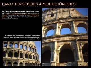 L’exemple més paradigmàtic d'aquesta superposició
d'ordres en la façana el trobem al Colosseu de Roma o
Amfiteatre Flavi.
CARACTERÍSTIQUES ARQUITECTÒNIQUES
En l’arquitectura romana fou freqüent el fet
de barrejar els diferent ordres en un mateix
edifici, essent molt característic superposar-
los en les façanes.
 