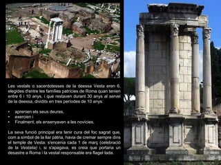 Les vestals o sacerdotesses de la deessa Vesta eren 6,
elegides d'entre les famílies patrícies de Roma quan tenien
entre 6 i 10 anys, i que restaven durant 30 anys al servei
de la deessa, dividits en tres períodes de 10 anys:
• aprenien els seus deures,
• exercien i
• Finalment, els ensenyaven a les novícies.
La seva funció principal era tenir cura del foc sagrat que,
com a símbol de la llar pàtria, havia de cremar sempre dins
el temple de Vesta: s'encenia cada 1 de març (celebració
de la Vestalia) i, si s'apagava, es creia que portaria un
desastre a Roma i la vestal responsable era flagel·lada.
 
