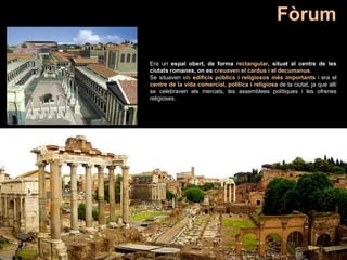 Era un espai obert, de forma rectangular, situat al centre de les
ciutats romanes, on es creuaven el cardus i el decumanus.
Se situaven els edificis públics i religiosos més importants i era el
centre de la vida comercial, política i religiosa de la ciutat, ja que allí
se celebraven els mercats, les assemblees polítiques i les ofrenes
religioses.
Fòrum
 
