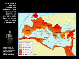Però, a poc a
poc, els
romans van
conquerir i van
organitzar un
gran imperi
que comprenia
totes les terres
que envolten
el Mediterrani.
Durant l’època de
Trajà, la civilització
romana aconsegueix
la seva màxima
expansió i la seva
màxima prosperitat.
 