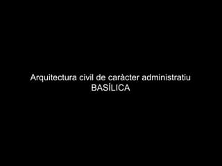 Arquitectura civil de caràcter administratiu
BASÍLICA
 