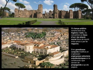 Els banys públics
romans eren d’ús
higiènic i lúdic. Es
convertiren en llocs
d’oci i de relació
social (llocs de reunió
entre amics o per fer
negocis).
Eren grandiosos
conjunts d’edificis on
s’aplicaven
enginyoses solucions
arquitectòniques en la
construcció i que
servien de
propaganda a qui els
pagava.
 