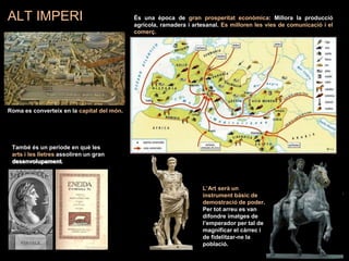 ALT IMPERI És una època de gran prosperitat econòmica: Millora la producció
agrícola, ramadera i artesanal. Es milloren les vies de comunicació i el
comerç.
Roma es converteix en la capital del món.
També és un període en què les
arts i les lletres assoliren un gran
desenvolupament..
L’Art serà un
instrument bàsic de
demostració de poder.
Per tot arreu es van
difondre imatges de
l’emperador per tal de
magnificar el càrrec i
de fidelitzar-ne la
població.
 
