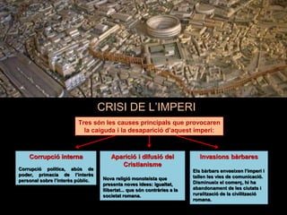 CRISI DE L’IMPERI
Tres són les causes principals que provocaren
la caiguda i la desaparició d’aquest imperi:
Aparició i difusió del
Cristianisme
Nova religió monoteista que
presenta noves idees: igualtat,
llibertat... que són contràries a la
societat romana.
Invasions bàrbares
Els bàrbars envaeixen l’imperi i
tallen les vies de comunicació.
Disminueix el comerç, hi ha
abandonament de les ciutats i
ruralització de la civilització
romana.
Corrupció interna
Corrupció política, abús de
poder, primacia de l’interès
personal sobre l’interès públic.
 