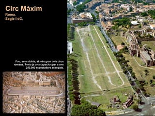 Circ Màxim
Roma.
Segle I dC.
Fou, sens dubte, el més gran dels circs
romans. Tenia ja una capacitat per a uns
250.000 espectadors asseguts.
 