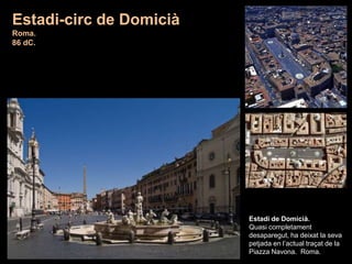 Estadi de Domicià.
Quasi completament
desaparegut, ha deixat la seva
petjada en l’actual traçat de la
Piazza Navona. Roma.
Estadi-circ de Domicià
Roma.
86 dC.
 